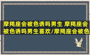 摩羯座会被色诱吗男生 摩羯座会被色诱吗男生喜欢/摩羯座会被色诱吗男生 摩羯座会被色诱吗男生喜欢-我的网站